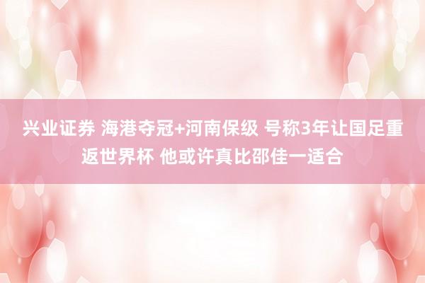 兴业证券 海港夺冠+河南保级 号称3年让国足重返世界杯 他或许真比邵佳一适合