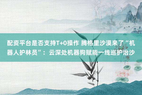 配资平台是否支持T+0操作 腾格里沙漠来了“机器人护林员”：云深处机器狗赋能一线巡护治沙
