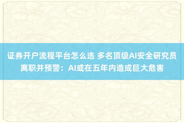 证券开户流程平台怎么选 多名顶级AI安全研究员离职并预警：AI或在五年内造成巨大危害