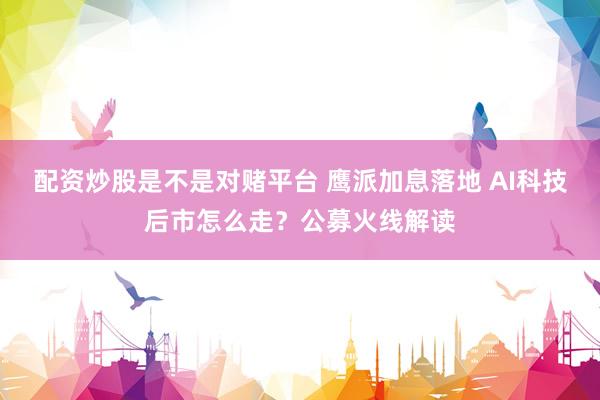 配资炒股是不是对赌平台 鹰派加息落地 AI科技后市怎么走？公募火线解读