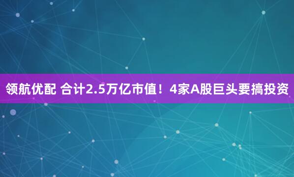 领航优配 合计2.5万亿市值！4家A股巨头要搞投资