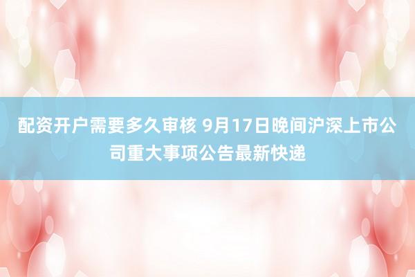 配资开户需要多久审核 9月17日晚间沪深上市公司重大事项公告最新快递