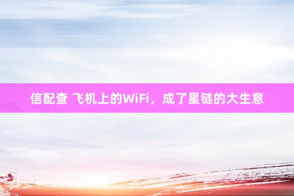 信配查 飞机上的WiFi，成了星链的大生意