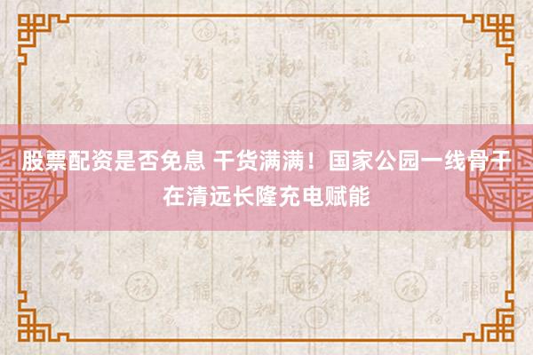股票配资是否免息 干货满满！国家公园一线骨干在清远长隆充电赋能