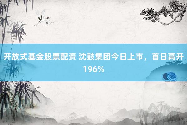 开放式基金股票配资 沈鼓集团今日上市,首日高开196%