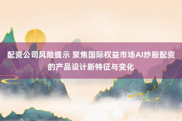 配资公司风险提示 聚焦国际权益市场AI炒股配资的产品设计新特征与变化