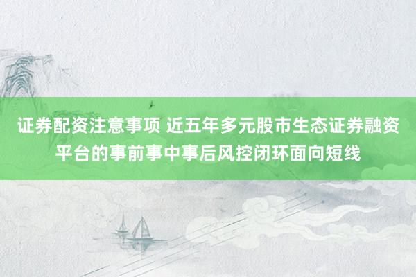 证券配资注意事项 近五年多元股市生态证券融资平台的事前事中事后风控闭环面向短线
