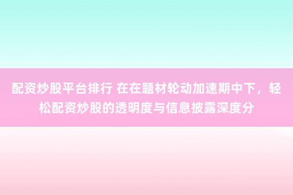 配资炒股平台排行 在在题材轮动加速期中下，轻松配资炒股的透明度与信息披露深度分