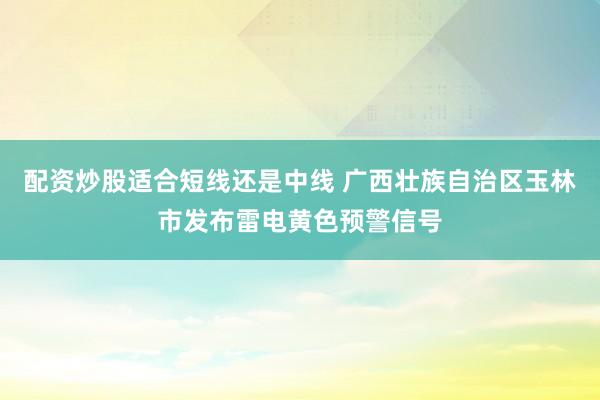 配资炒股适合短线还是中线 广西壮族自治区玉林市发布雷电黄色预警信号