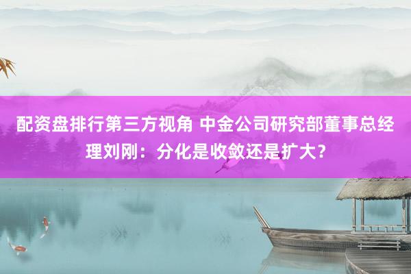 配资盘排行第三方视角 中金公司研究部董事总经理刘刚：分化是收敛还是扩大？