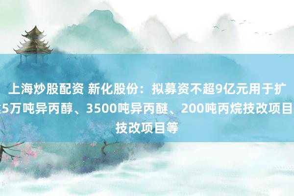 上海炒股配资 新化股份：拟募资不超9亿元用于扩建5万吨异丙醇、3500吨异丙醚、200吨丙烷技改项目等