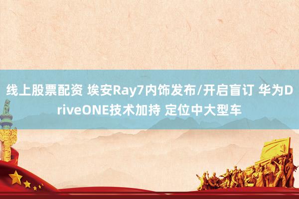 线上股票配资 埃安Ray7内饰发布/开启盲订 华为DriveONE技术加持 定位中大型车