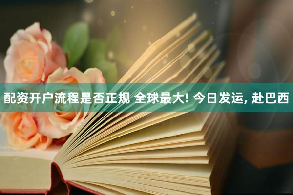 配资开户流程是否正规 全球最大! 今日发运, 赴巴西