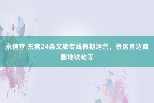 永信查 东莞24条文旅专线假期运营,景区直达商圈地铁站等