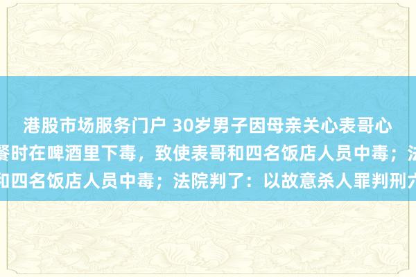 港股市场服务门户 30岁男子因母亲关心表哥心生妒忌，为独占母爱聚餐时在啤酒里下毒，致使表哥和四名饭店人员中毒；法院判了：以故意杀人罪判刑六年