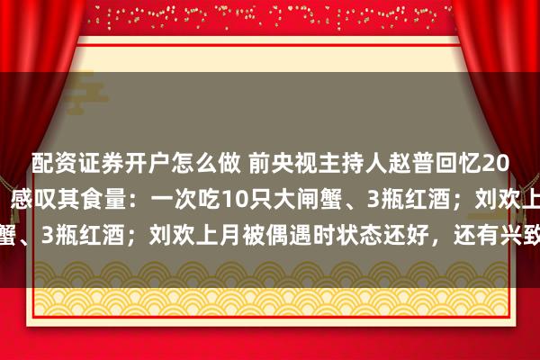 配资证券开户怎么做 前央视主持人赵普回忆20年前与刘欢一起工作，感叹其食量：一次吃10只大闸蟹、3瓶红酒；刘欢上月被偶遇时状态还好，还有兴致唱歌