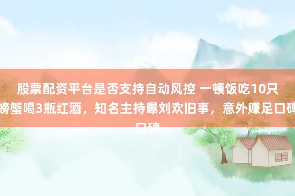 股票配资平台是否支持自动风控 一顿饭吃10只螃蟹喝3瓶红酒，知名主持曝刘欢旧事，意外赚足口碑