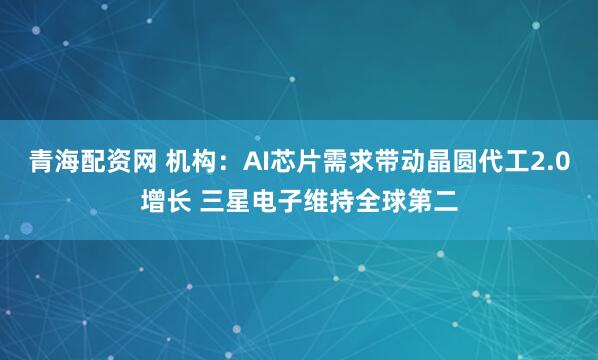 青海配资网 机构：AI芯片需求带动晶圆代工2.0增长 三星电子维持全球第二