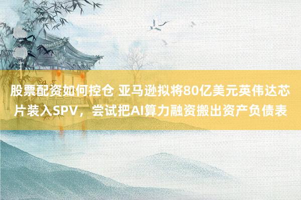 股票配资如何控仓 亚马逊拟将80亿美元英伟达芯片装入SPV，尝试把AI算力融资搬出资产负债表