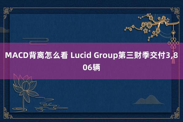 MACD背离怎么看 Lucid Group第三财季交付3,806辆