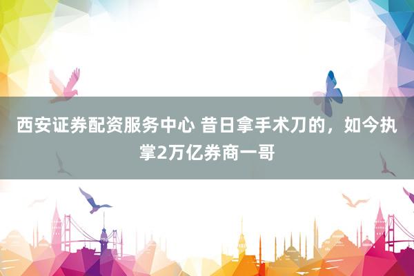 西安证券配资服务中心 昔日拿手术刀的，如今执掌2万亿券商一哥