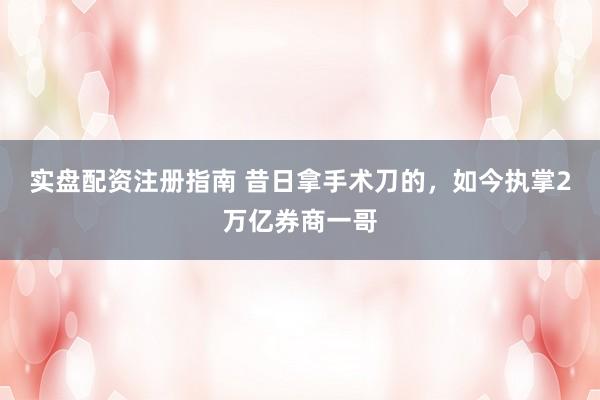 实盘配资注册指南 昔日拿手术刀的，如今执掌2万亿券商一哥