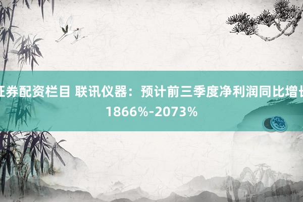 证券配资栏目 联讯仪器：预计前三季度净利润同比增长1866%-2073%
