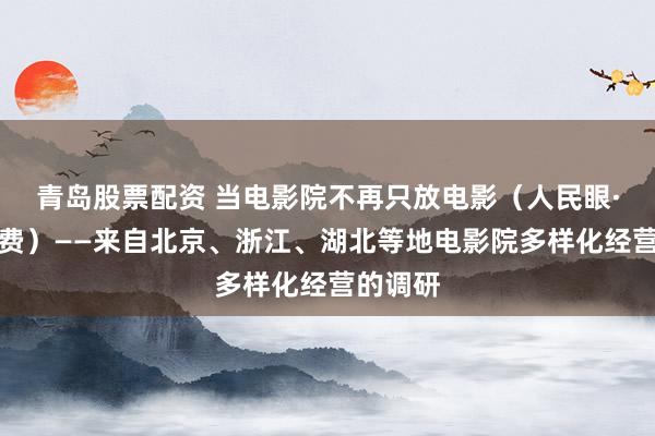 青岛股票配资 当电影院不再只放电影（人民眼·提振消费）——来自北京、浙江、湖北等地电影院多样化经营的调研