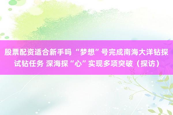 股票配资适合新手吗 “梦想”号完成南海大洋钻探试钻任务 深海探“心”实现多项突破（探访）