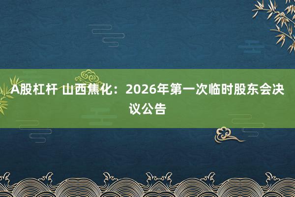 A股杠杆 山西焦化：2026年第一次临时股东会决议公告
