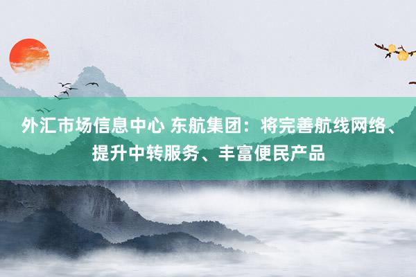 外汇市场信息中心 东航集团：将完善航线网络、提升中转服务、丰富便民产品