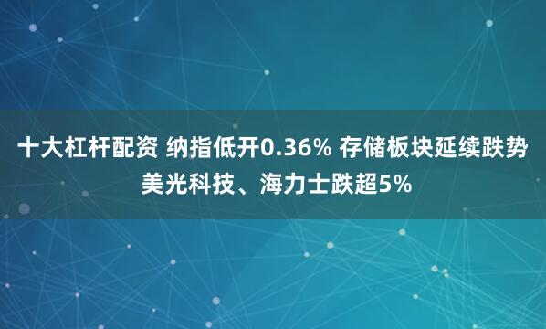 十大杠杆配资 纳指低开0.36% 存储板块延续跌势 美光科技、海力士跌超5%