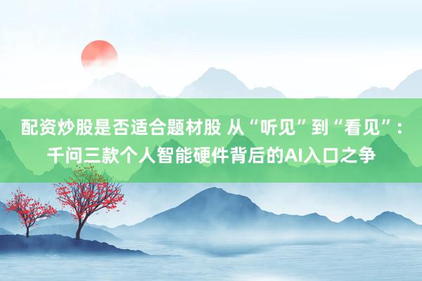 配资炒股是否适合题材股 从“听见”到“看见”：千问三款个人智能硬件背后的AI入口之争