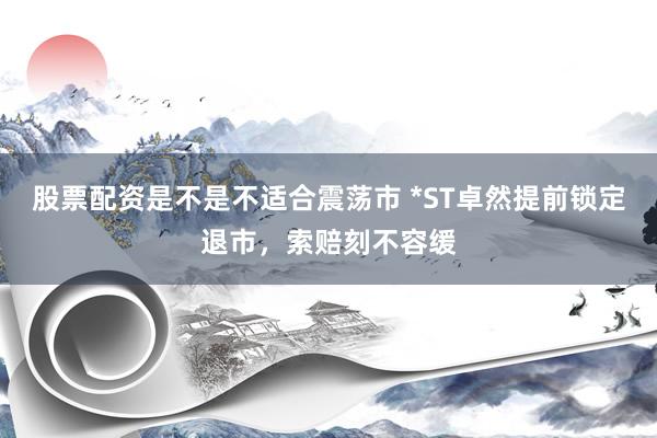 股票配资是不是不适合震荡市 *ST卓然提前锁定退市，索赔刻不容缓