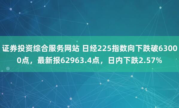 证券投资综合服务网站 日经225指数向下跌破63000点，最新报62963.4点，日内下跌2.57%
