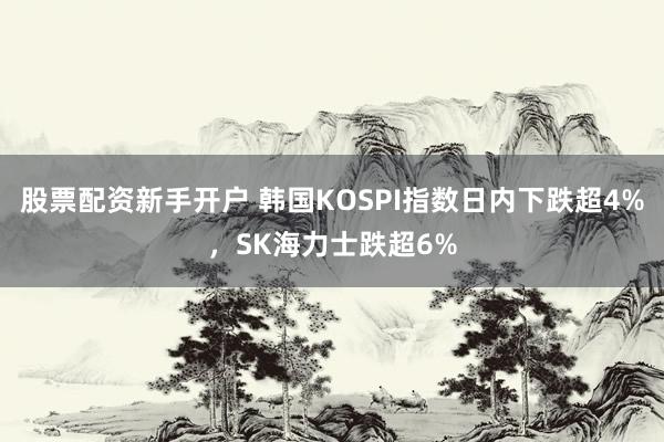 股票配资新手开户 韩国KOSPI指数日内下跌超4%，SK海力士跌超6%