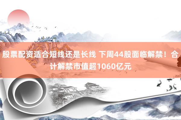 股票配资适合短线还是长线 下周44股面临解禁！合计解禁市值超1060亿元