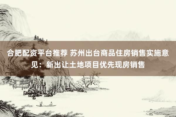 合肥配资平台推荐 苏州出台商品住房销售实施意见：新出让土地项目优先现房销售