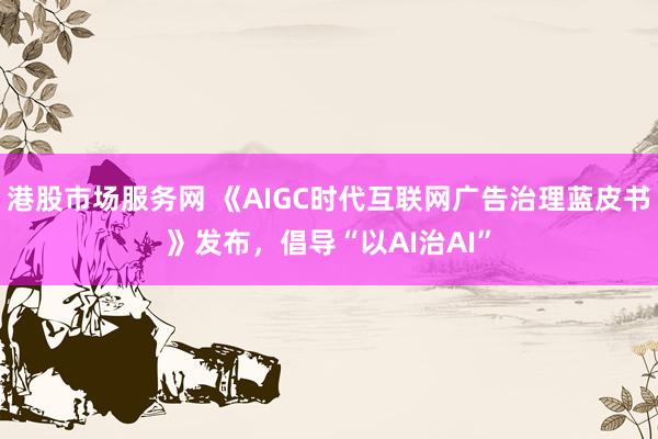 港股市场服务网 《AIGC时代互联网广告治理蓝皮书》发布，倡导“以AI治AI”