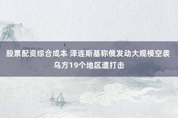 股票配资综合成本 泽连斯基称俄发动大规模空袭 乌方19个地区遭打击