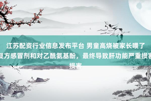 江苏配资行业信息发布平台 男童高烧被家长喂了复方感冒剂和对乙酰氨基酚，最终导致肝功能严重损害
