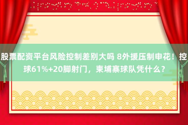 股票配资平台风险控制差别大吗 8外援压制申花！控球61%+20脚射门，柬埔寨球队凭什么？