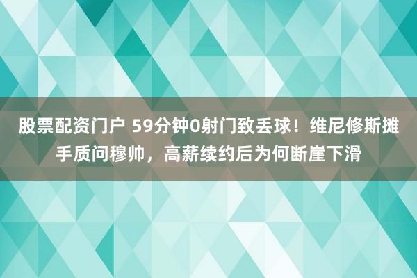 股票配资门户 59分钟0射门致丢球！维尼修斯摊手质问穆帅，高薪续约后为何断崖下滑