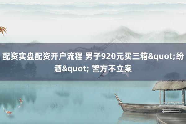 配资实盘配资开户流程 男子920元买三箱"纷酒" 警方不立案