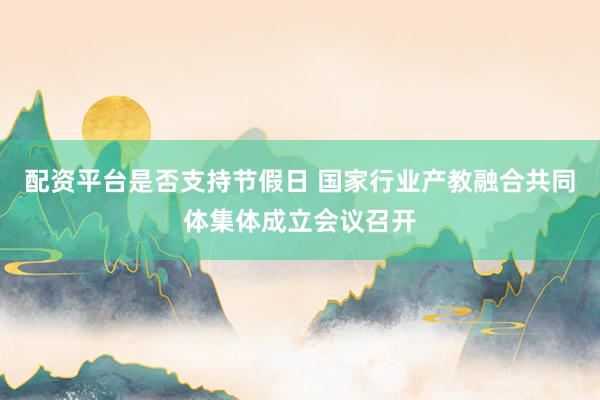 配资平台是否支持节假日 国家行业产教融合共同体集体成立会议召开