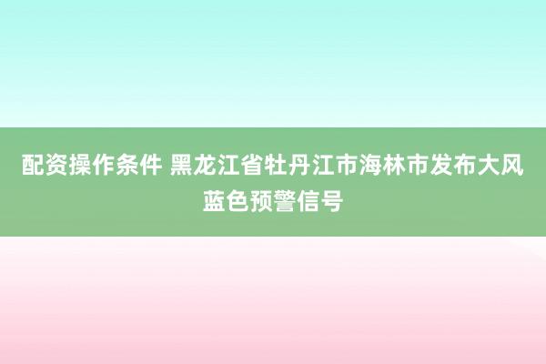 配资操作条件 黑龙江省牡丹江市海林市发布大风蓝色预警信号
