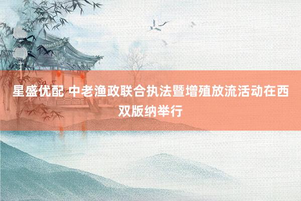 星盛优配 中老渔政联合执法暨增殖放流活动在西双版纳举行